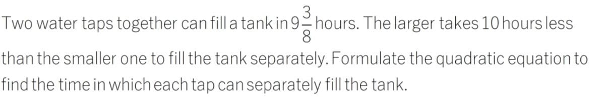 Two water taps together can fill a tank in 9- hours. The larger takes 10 hours less
8
than the smaller one to fill the tank separately. Formulate the quadratic equation to
find the time in which each tap can separately fill the tank.
