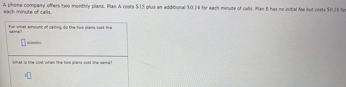 A phone company offers two monthly plans. Plan A costs $15 plus an additional $0.14 for each minute of calls. Plan B has no initial fee but costs $0.18 for
each minute of calls.
For what amount of calling do the two plans cost the
same?
minutes
What is the cost when the two plans cost the same?
