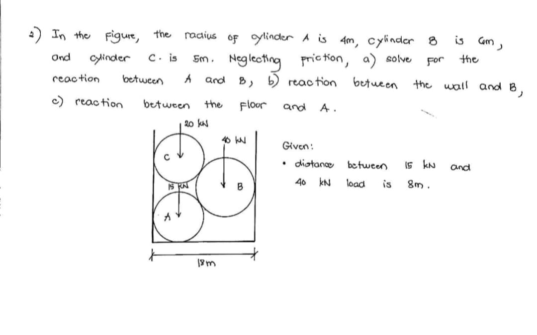 ) In the Figure, the
radius
oF ylinder A is
4m, cylinder 8
is
Cam ,
5m. Neglecting
C. is
pric tion,
solve
For
the
Ond
ylinder
between
B, b) reac tion
betueen
the wall and B
reaction
and
c) reaction
between
the
Floor
and
A.
20 kN
40 kN
Given:
diotance
be tween
15 kN
and
40
kN
load
is
8m .
IS KN
B
18m
