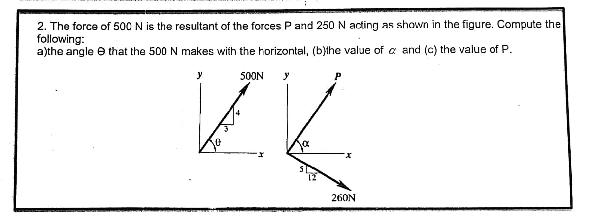 2. The force of 500 N is the resultant of the forces P and 250 N acting as shown in the figure. Compute the
following:
a)the angle e that the 500N makes with the horizontal, (b)the value of a and (c) the value of P.
y
500N
y
P
4
260N
