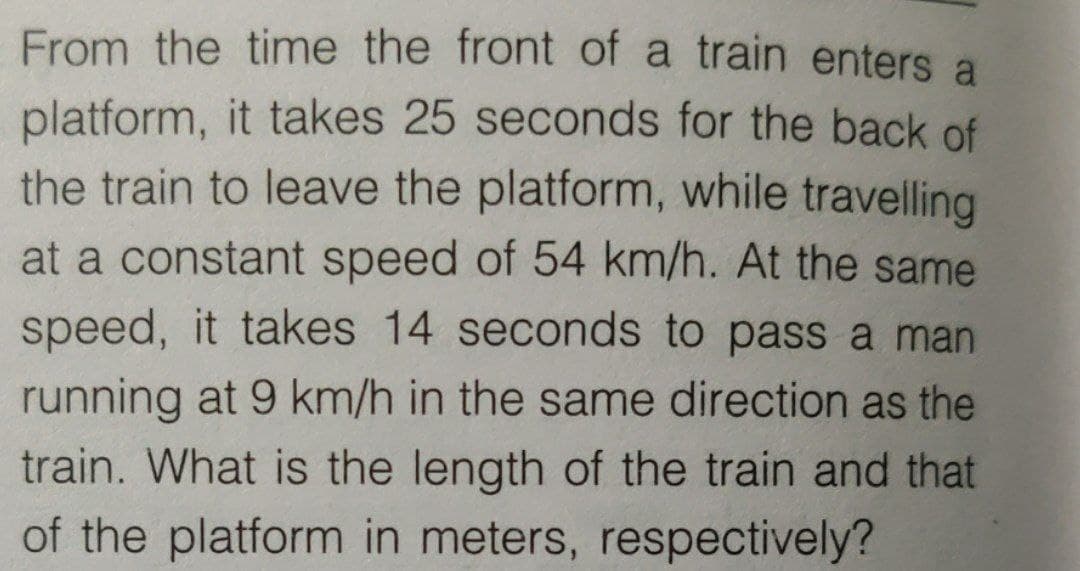 From the time the front of a train enters a
platform, it takes 25 seconds for the back of
the train to leave the platform, while travelling
at a constant speed of 54 km/h. At the same
speed, it takes 14 seconds to pass a man
running at 9 km/h in the same direction as the
train. What is the length of the train and that
of the platform in meters, respectively?
