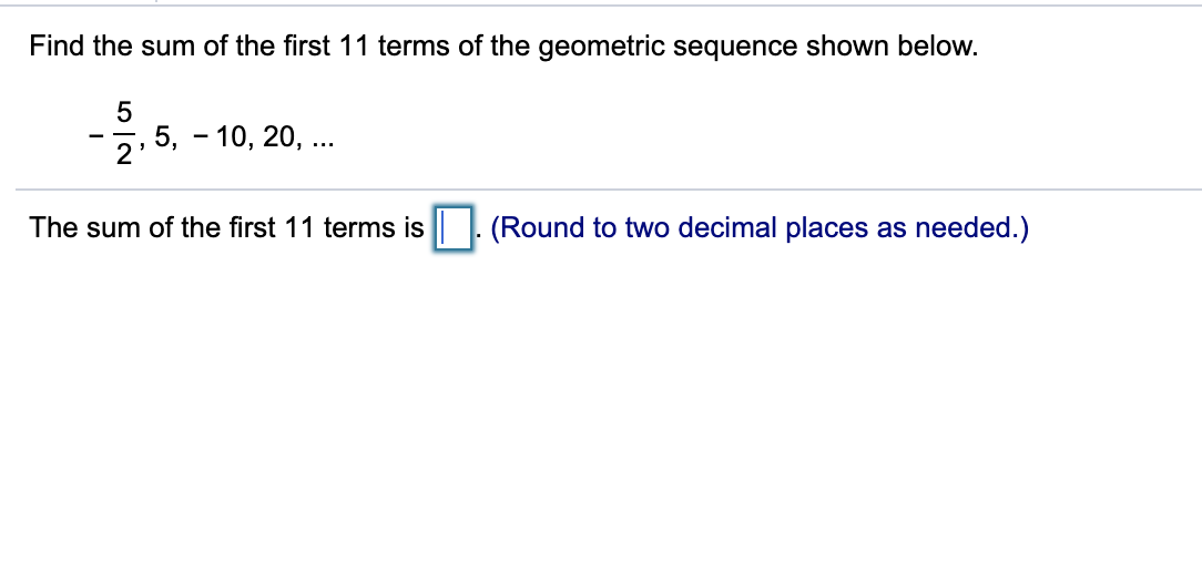 Find the sum of the first 11 terms of the geometric sequence shown below.
5
5, - 10, 20, ...
2
The sum of the first 11 terms is. (Round to two decimal places as needed.)
