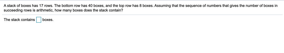 A stack of boxes has 17 rows. The bottom row has 40 boxes, and the top row has 8 boxes. Assuming that the sequence of numbers that gives the number of boxes in
succeeding rows is arithmetic, how many boxes does the stack contain?
The stack contains
boxes.
