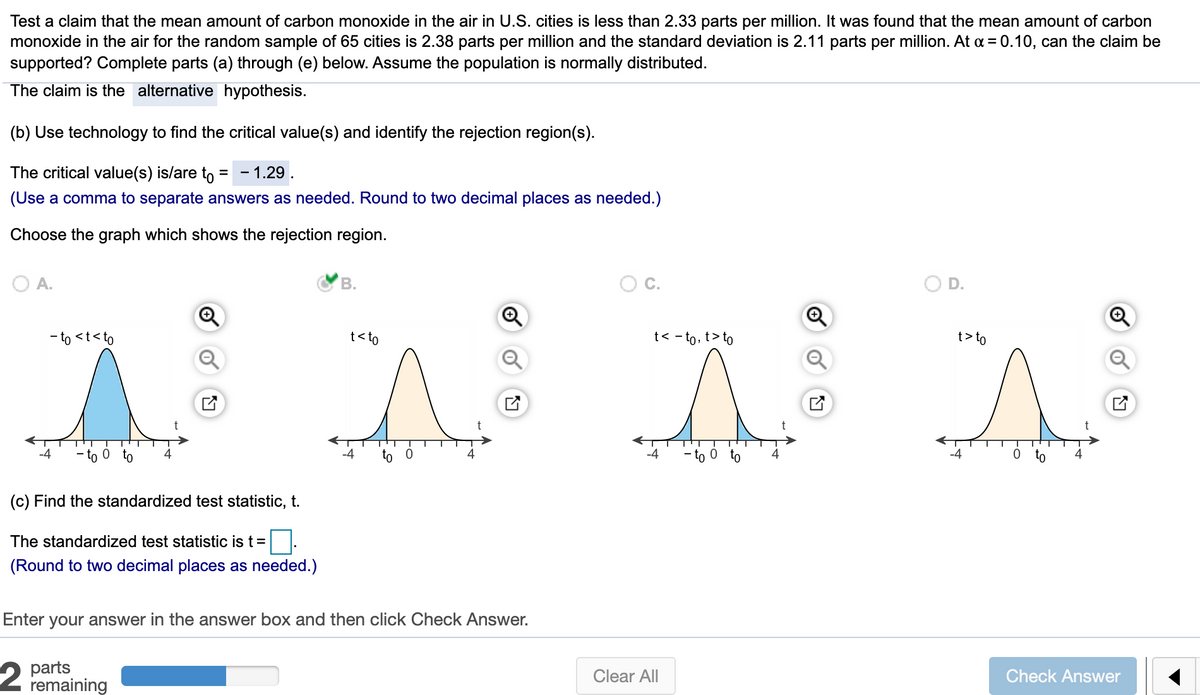 Test a claim that the mean amount of carbon monoxide in the air in U.S. cities is less than 2.33 parts per million. It was found that the mean amount of carbon
monoxide in the air for the random sample of 65 cities is 2.38 parts per million and the standard deviation is 2.11 parts per million. At a = 0.10, can the claim be
supported? Complete parts (a) through (e) below. Assume the population is normally distributed.
The claim is the alternative hypothesis.
(b) Use technology to find the critical value(s) and identify the rejection region(s).
The critical value(s) is/are to
- 1.29
(Use a comma to separate answers as needed. Round to two decimal places as needed.)
Choose the graph which shows the rejection region.
O A.
В.
D.
- to <t<to
t<to
t< - to, t> to
t> to
0 to
-4
- to 0 to
4
(c) Find the standardized test statistic, t.
The standardized test statistic is t =
(Round to two decimal places as needed.)
Enter your answer in the answer box and then click Check Answer.
parts
remaining
Clear All
Check Answer
