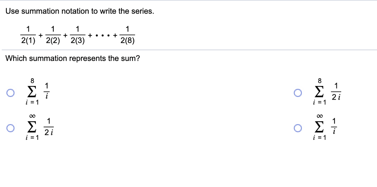 Use summation notation to write the series.
1
1
1
1
+
+ ...
2(1) ' 2(2) ' 2(3)
2(8)
Which summation represents the sum?
8
1
8
1
Σ
i = 1
2 i
i = 1
00
1
1
Σ
2 i
i = 1
i = 1
