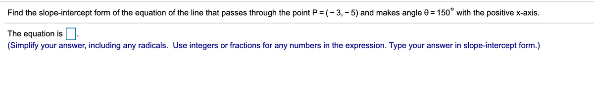 Find the slope-intercept form of the equation of the line that passes through the point P = (- 3, - 5) and makes angle 0 = 150° with the positive x-axis.
The equation is.
(Simplify your answer, including any radicals. Use integers or fractions for any numbers in the expression. Type your answer in slope-intercept form.)
