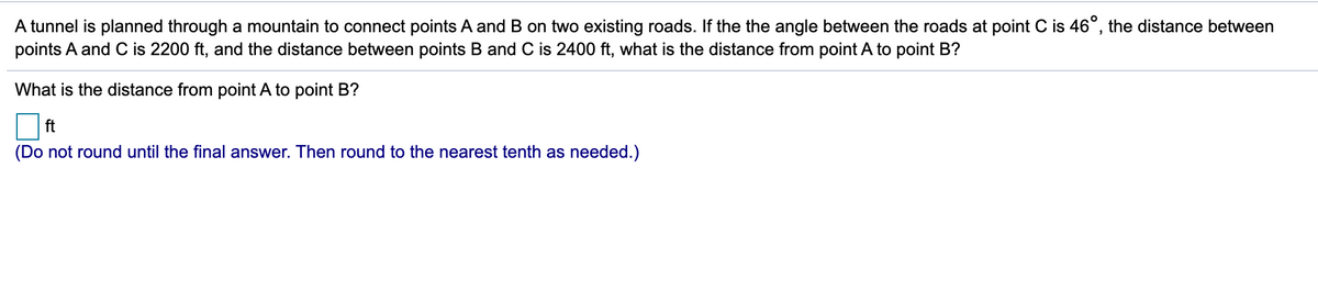 A tunnel is planned through a mountain to connect points A and B on two existing roads. If the the angle between the roads at point C is 46°, the distance between
points A and C is 2200 ft, and the distance between points B and C is 2400 ft, what is the distance from point A to point B?
What is the distance from point A to point B?
ft
(Do not round until the final answer. Then round to the nearest tenth as needed.)
