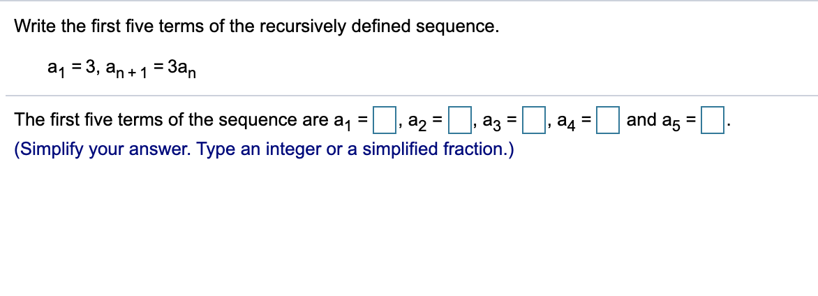 Write the first five terms of the recursively defined sequence.
a1 = 3, an+1 = 3an
%3D
and a5
%3D
The first five terms of the sequence are a, =, a2 = , a3 =
(Simplify your answer. Type an integer or a simplified fraction.)
