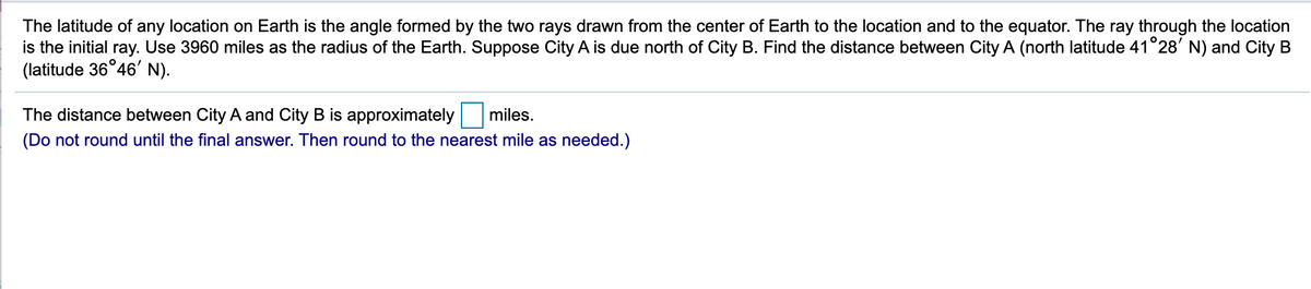 The latitude of any location on Earth is the angle formed by the two rays drawn from the center of Earth to the location and to the equator. The ray through the location
is the initial ray. Use 3960 miles as the radius of the Earth. Suppose City A is due north of City B. Find the distance between City A (north latitude 41°28' N) and City B
(latitude 36°46' N).
The distance between City A and City B is approximately
miles.
(Do not round until the final answer. Then round to the nearest mile as needed.)
