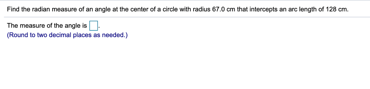 Find the radian measure of an angle at the center of a circle with radius 67.0 cm that intercepts an arc length of 128 cm.
The measure of the angle is
(Round to two decimal places as needed.)
