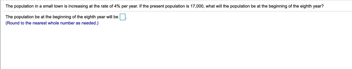 The population in a small town is increasing at the rate of 4% per year. If the present population is 17,000, what will the population be at the beginning of the eighth year?
The population be at the beginning of the eighth year will be
(Round to the nearest whole number as needed.)
