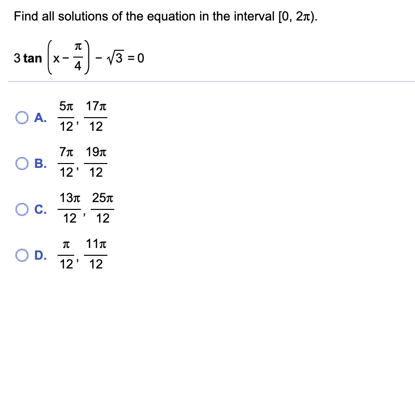 Find all solutions of the equation in the interval [0, 2x).
3 tan x-- v3 = 0
(--)-
4
5n 17T
O A.
12' 12
-
7л 19л
О В.
12' 12
13л 25т
О с.
12 ' 12
11T
O D.
12' 12
