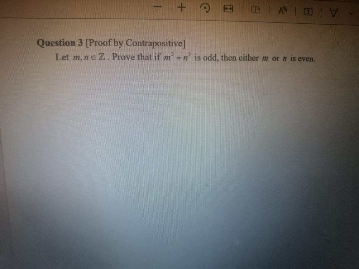 | D A OI
Question 3 [Proof by Contrapositive]
Let m,neZ. Prove that if m +n is odd, then either m or n is even.
