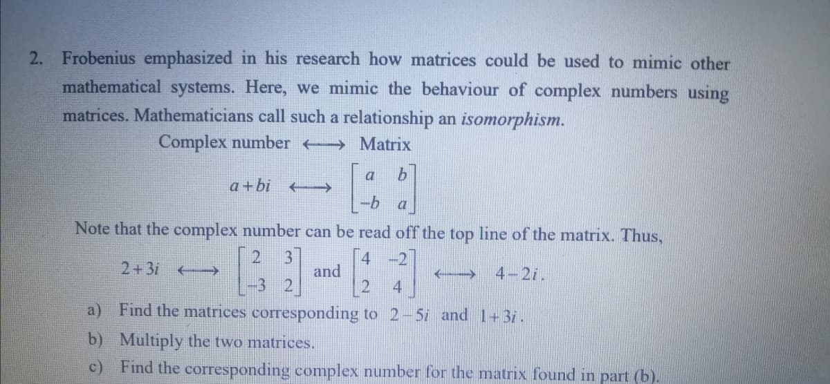 2. Frobenius emphasized in his research how matrices could be used to mimic other
mathematical systems. Here, we mimic the behaviour of complex numbers using
matrices. Mathematicians call such a relationship an isomorphism.
Complex number -
Matrix
9.
a+bi
9-
a
Note that the complex number can be read off the top line of the matrix. Thus,
21
4
and
-2
2+3/
4-21.
4
a)
Find the matrices corresponding to 2-5i and 1+37.
b) Multiply the two matrices.
c) Find the corresponding complex number for the matrix found in part (b).
