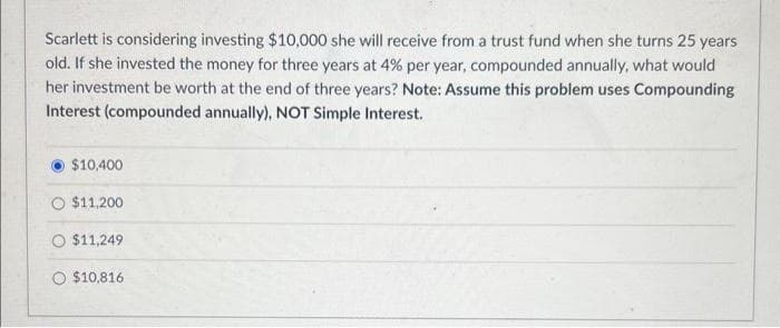 Scarlett is considering investing $10,000 she will receive from a trust fund when she turns 25 years
old. If she invested the money for three years at 4% per year, compounded annually, what would
her investment be worth at the end of three years? Note: Assume this problem uses Compounding
Interest (compounded annually), NOT Simple Interest.
$10,400
$11,200
$11,249
O $10,816