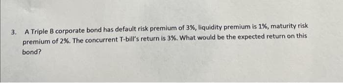 3. A Triple B corporate bond has default risk premium of 3%, liquidity premium is 1%, maturity risk
premium of 2%. The concurrent T-bill's return is 3%. What would be the expected return on this
bond?