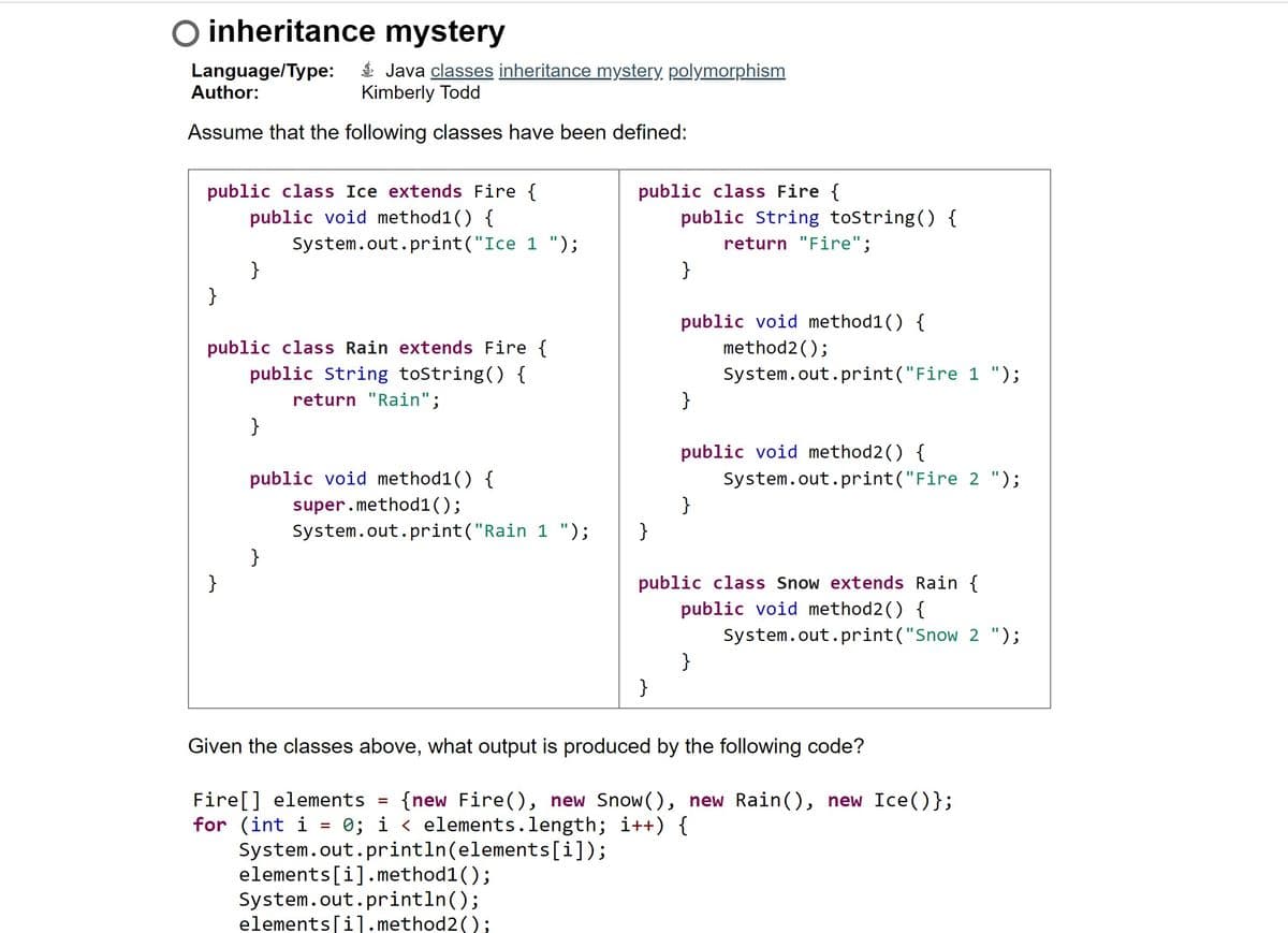 O inheritance mystery
Language/Type:
Author:
É Java classes inheritance mystery, polymorphism
Kimberly Todd
Assume that the following classes have been defined:
public class Ice extends Fire {
public void method1() {
public class Fire {
public String tostring() {
System.out.print("Ice 1 ");
return "Fire";
}
}
}
public void method1() {
method2();
public class Rain extends Fire {
public String tostring() {
System.out.print("Fire 1 ");
}
return "Rain";
}
public void method2() {
public void method1() {
super.method1();
System.out.print("Rain 1 ");
}
System.out.print("Fire 2 ");
}
}
}
public class Snow extends Rain {
public void method2() {
System.out.print("Snow 2 ");
}
}
Given the classes above, what output is produced by the following code?
Fire[] elements
for (int i = 0; i < elements.length; i++) {
System.out.println(elements[i]);
elements[i].method1();
System.out.println();
elements[i].method2();
{new Fire(), new Snow(), new Rain(), new Ice()};
%3D
