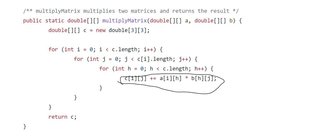 / ** multiplyMatrix multiplies two matrices and returns the result */
public static double[][] multiplyMatrix(double[][] a, double[][] b) {
double[][] c = new double[3][3];
0; i < c.length; i++) {
for (int j = 0; j < c[i].length; j++) {
for (int i
%3D
for (int h =
0; h < c.length; h++) {
C[1][J] += a[i][h] * b[h][j];
}
}
}
return c;
}
