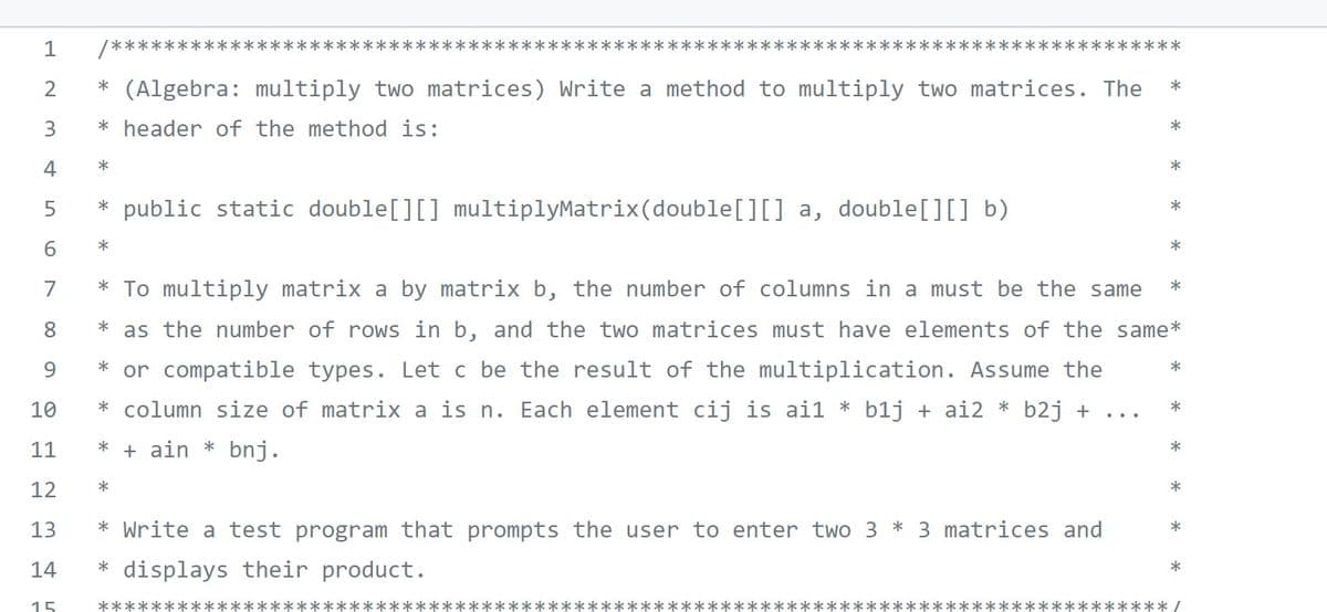 1
******:
*****
****
****
**********
2
* (Algebra: multiply two matrices) Write a method to multiply two matrices. The
3
* header of the method is:
*
4
*
* public static double[][] multiplyMatrix(double[][] a, double[][] b)
5
*
6.
*
*
7
* To multiply matrix a by matrix b, the number of columns in a must be the same
8
as the number of rows in b, and the two matrices must have elements of the same*
9.
or compatible types. Let c be the result of the multiplication. Assume the
* column size of matrix a is n. Each element cij is ai1 * b1j + ai2 * b2j + ...
10
*
11
+ ain * bnj.
12
*
* Write a test program that prompts the user to enter two 3 * 3 matrices and
13
*
14
* displays their product.
15
*****
k**** /
LO
