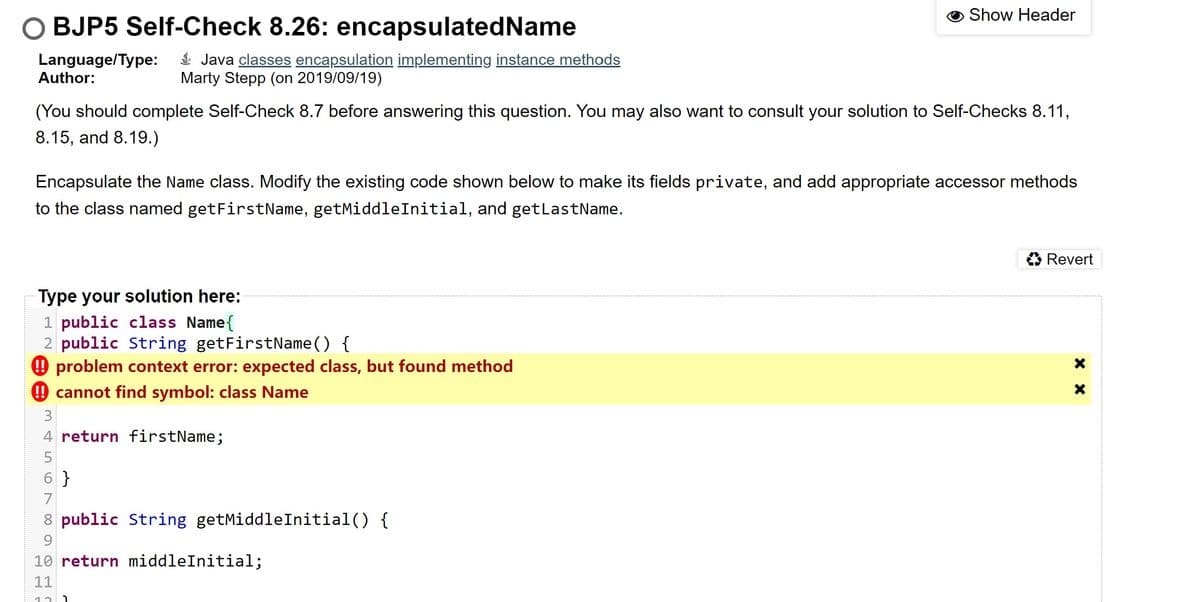 Show Header
O BJP5 Self-Check 8.26: encapsulatedName
Language/Type:
Author:
$ Java classes encapsulation implementing instance methods
Marty Stepp (on 2019/09/19)
(You should complete Self-Check 8.7 before answering this question. You may also want to consult your solution to Self-Checks 8.11,
8.15, and 8.19.)
Encapsulate the Name class. Modify the existing code shown below to make its fields private, and add appropriate accessor methods
to the class named getFirstName, getMiddleInitial, and getLastName.
O Revert
Type your solution here:
1 public class Name{
2 public String getFirstName() {
9 problem context error: expected class, but found method
9 cannot find symbol: class Name
3
4 return firstName;
6 }
7
8 public String getMiddleInitial() {
9.
10 return middleInitial;
11
12
