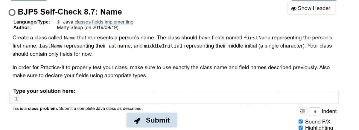Show Header
O BJP5 Self-Check 8.7: Name
Language/Type:
Author:
$ Java classes fields implementing
Marty Stepp (on 2019/09/19)
Create a class called Name that represents a person's name. The class should have fields named firstName representing the person's
first name, lastName representing their last name, and middleInitial representing their middle initial (a single character). Your class
should contain only fields for now.
In order for Practice-It to properly test your class, make sure to use exactly the class name and field names described previously. Also
make sure to declare your fields using appropriate types.
Type your solution here:
1
This is a class problem. Submit a complete Java class as described.
4
Indent
Submit
Sound F/X
Highlighting
