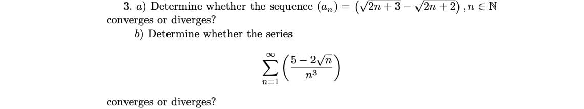 3. a) Determine whether the sequence (an,
(V2n +3 – V2n + 2) ,n e N
converges or diverges?
b) Determine whether the series
5 – 2/n
Σ
n3
n=1
converges or diverges?
