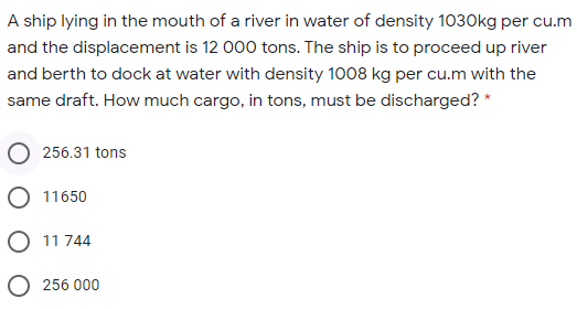 A ship lying in the mouth of a river in water of density 1030kg per cu.m
and the displacement is 12 000 tons. The ship is to proceed up river
and berth to dock at water with density 1008 kg per cu.m with the
same draft. How much cargo, in tons, must be discharged? *
256.31 tons
O 11650
O 11 744
O 256 000
