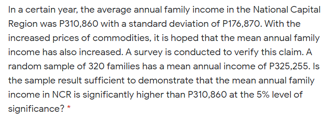 In a certain year, the average annual family income in the National Capital
Region was P310,860 with a standard deviation of P176,870. With the
increased prices of commodities, it is hoped that the mean annual family
income has also increased. A survey is conducted to verify this claim. A
random sample of 320 families has a mean annual income of P325,255. Is
the sample result sufficient to demonstrate that the mean annual family
income in NCR is significantly higher than P310,860 at the 5% level of
significance?
