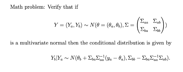 Math problem: Verify that if
Eaa Eab
Y- (, Υ) - N(θ- (θα, θ4 ), Σ
Σ Σ
is a multivariate normal then the conditional distribution is given by
Y;|Ya ~ N(0, + EbaEzd (Ya – Oa), Ebb – EbaEnd Eab).
-
-
'aa
