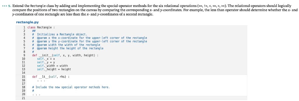 ... 5. Extend the Rectangle class by adding and implementing the special operator methods for the six relational operations (=, !-, <, , >, >=). The relational operators should logically
compare the positions of two rectangles on the canvas by comparing the corresponding x- and y-coordinates. For example, the less than operator should determine whether the x- and
y-coordinates of one rectangle are less than the x- and y-coordinates of a second rectangle.
rectangle.py
1 class Rectangle :
2
#323
# Initializes a Rectangle object.
# @param x the x-coordinate for the upper-left corner of the rectangle
# @param y the y-coordinate for the upper-left corner of the rectangle
# éparam width the width of the rectangle
# éparam height the height of the rectangle
3
4
5
6
8
9
10
11
12
13
_init_(self, x, y, width, height):
self._x = x
self. y = y
self. width = width
self._height = height
def
14
def lt (self, rhs):
15
16
17
18
19
20
...
# Include the new special operator methods here.
21
