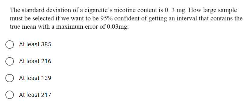 The standard deviation of a cigarette's nicotine content is 0. 3 mg. How large sample
must be selected if we want to be 95% confident of getting an interval that contains the
true mean with a maximum error of 0.03mg:
At least 385
At least 216
At least 139
O At least 217
