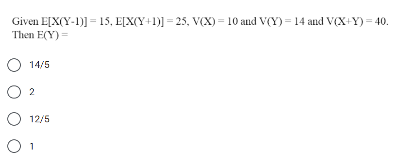 Given E[X(Y-1)] = 15, E[X(Y+1)] = 25, V(X) = 10 and V(Y)= 14 and V(X+Y)= 40.
Then E(Y) =
14/5
12/5
O 1
