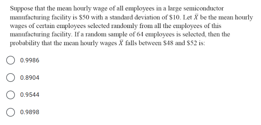 Suppose that the mean hourly wage of all employees in a large semiconductor
manufacturing facility is $50 with a standard deviation of $10. Let X be the mean hourly
wages of certain employees selected randomly from all the employees of this
manufacturing facility. If a random sample of 64 employees is selected, then the
probability that the mean hourly wages X falls between $48 and $52 is:
0.9986
0.8904
0.9544
0.9898
