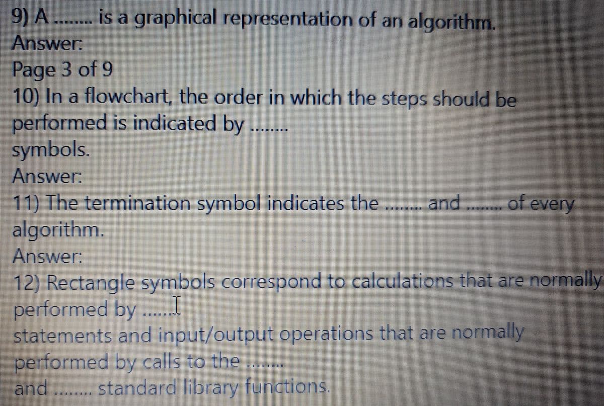 9) A ... is a graphical representation of an algorithm.
Answer:
Page 3 of 9
10) In a flowchart, the order in which the steps should be
performed is indicated by
symbols.
Answer:
11) The termination symbol indicates the
algorithm.
Answer:
..of every
***** and
12) Rectangle symbols correspond to calculations that are normally
performed by .. I
statements and input/output operations that are normally
performed by calls to the
and .. standard library functions.
