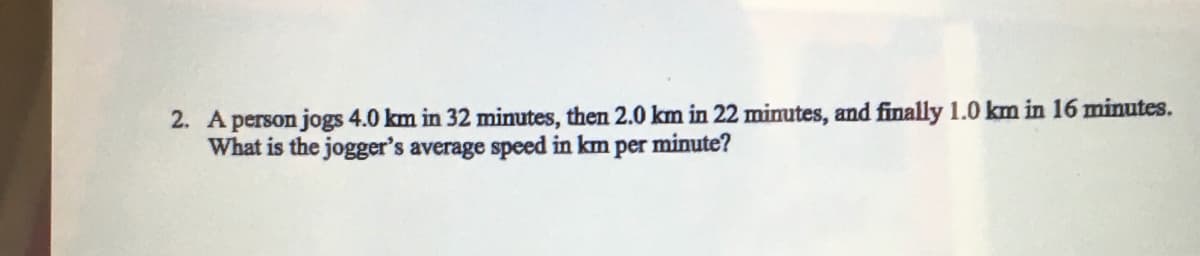 2. A person jogs 4.0 km in 32 minutes, then 2.0 km in 22 minutes, and finally 1.0 km in 16 miutes.
What is the jogger's average speed in km per minute?
