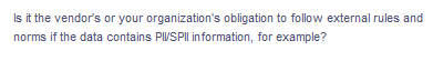 Is it the vendor's or your organization's obligation to follow external rules and
norms if the data contains PIVSPII in formation, for example?
