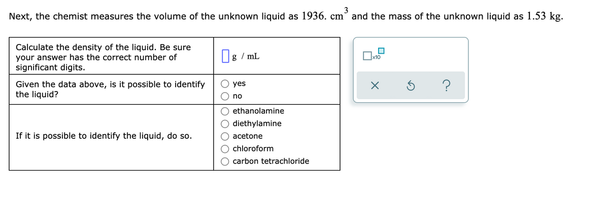 3
Next, the chemist measures the volume of the unknown liquid as 1936. cm° and the mass of the unknown liquid as 1.53 kg.
Calculate the density of the liquid. Be sure
your answer has the correct number of
significant digits.
|g / mL
x10
Given the data above, is it possible to identify
the liquid?
yes
no
ethanolamine
diethylamine
If it is possible to identify the liquid, do so.
acetone
chloroform
carbon tetrachloride
