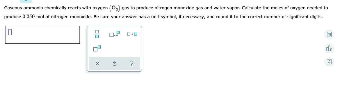 Gaseous ammonia chemically reacts with oxygen (O,2) gas to produce nitrogen monoxide gas and water vapor. Calculate the moles of oxygen needed to
produce 0.050 mol of nitrogen monoxide. Be sure your answer has a unit symbol, if necessary, and round it to the correct number of significant digits.
x10
ol.
Ar
