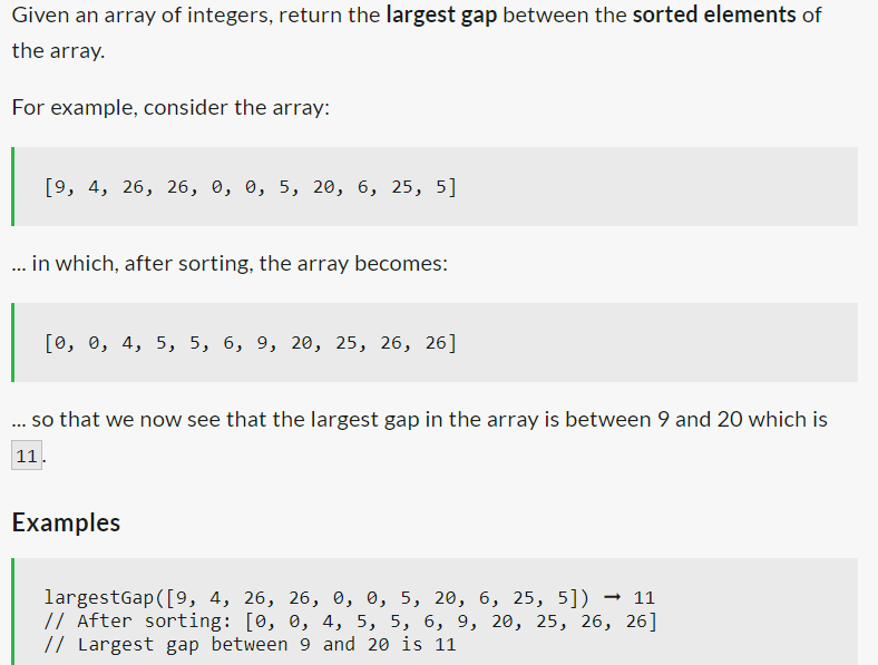Given an array of integers, return the largest gap between the sorted elements of
the array.
For example, consider the array:
[9, 4, 26, 26, 0, 0, 5, 20, 6, 25, 5]
... in which, after sorting, the array becomes:
[0, 0, 4, 5, 5, 6, 9, 20, 25, 26, 26]
so that we now see that the largest gap in the array is between 9 and 20 which is
***
11.
Examples
largestGap ([9, 4, 26, 26, 0, 0, 5, 20, 6, 25, 5]) → 11
// After sorting: [0, 0, 4, 5, 5, 6, 9, 20, 25, 26, 26]
// Largest gap between 9 and 20 is 11