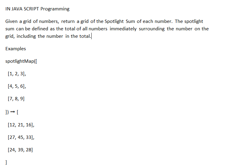 IN JAVA SCRIPT Programming
Given a grid of numbers, return a grid of the Spotlight Sum of each number. The spotlight
sum can be defined as the total of all numbers immediately surrounding the number on the
grid, including the number in the total.
Examples
spotlightMap([
[1, 2, 3],
[4, 5, 6],
[7, 8, 9]
]) → [
[12, 21, 16],
[27, 45, 33],
[24, 39, 28]
]
