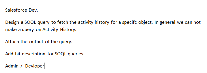 Salesforce Dev.
Design a SOQL query to fetch the activity history for a specifc object. In general we can not
make a query on Activity History.
Attach the output of the query.
Add bit description for SOQL queries.
Admin / Devloper