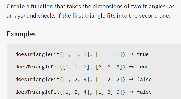Create a function that takes the dimensions of two triangles (as
arrays) and checks if the first triangle fits into the second one.
Examples
does TriangleFit([1,
does TriangleFit([1,
does TriangleFit([1,
does TriangleFit([1,
1, 1], [1, 1, 1]) → true
1, 1], [2, 2, 2]) → true
2, 3], [1, 2, 2]) → false
2, 4], [1, 2, 6]) → false