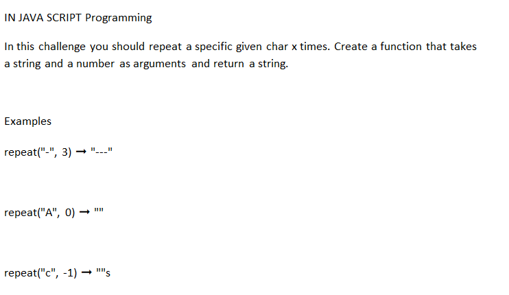 IN JAVA SCRIPT Programming
In this challenge you should repeat a specific given char x times. Create a function that takes
a string and a number as arguments and return a string.
Examples
repeat("-", 3) →
repeat("A", 0) →
11 11
1111
repeat("c", -1) ➡ ""s