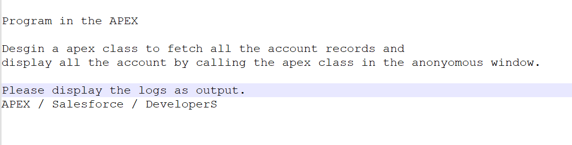 Program in the APEX
Desgin a apex class to fetch all the account records and
display all the account by calling the apex class in the anonyomous window.
Please display the logs as output.
APEX / Salesforce / Developers
