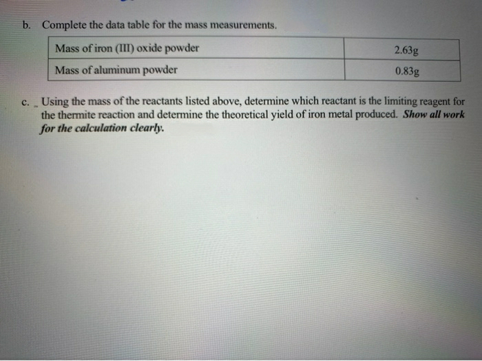 b. Complete the data table for the mass measurements.
Mass of iron (III) oxide powder
2.63g
Mass of aluminum powder
0.83g
c. Using the mass of the reactants listed above, determine which reactant is the limiting reagent for
the thermite reaction and determine the theoretical yield of iron metal produced. Show all work
for the calculation clearly.
