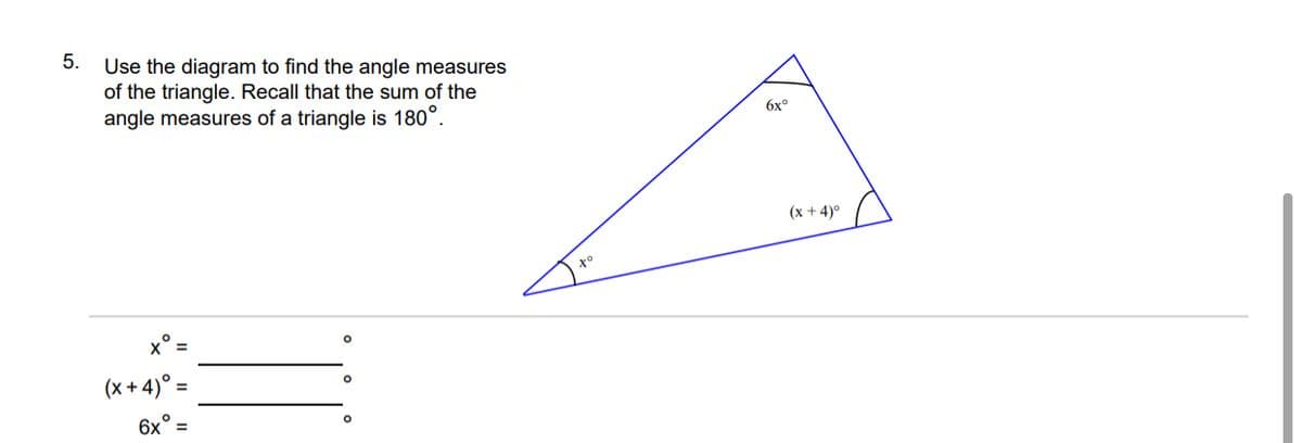5.
Use the diagram to find the angle measures
of the triangle. Recall that the sum of the
angle measures of a triangle is 180°.
6x°
(x + 4)°
x =
(x + 4)° =
6x° =
