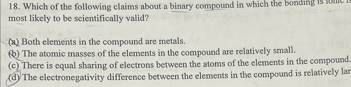 18. Which of the following claims about a binary compound in which the bonding is
most likely to be scientifically valid?
(a) Both elements in the compound are metals.
(b) The atomic masses of the elements in the compound are relatively small.
(c) There is equal sharing of electrons between the atoms of the elements in the compound.
(d) The electronegativity difference between the elements in the compound is relatively lar
