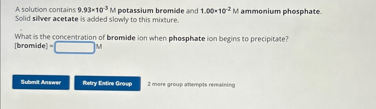 A solution contains 9.93×103 M potassium bromide and 1.00×102 M ammonium phosphate.
Solid silver acetate is added slowly to this mixture.
What is the concentration of bromide ion when phosphate ion begins to precipitate?
[bromide] =
M
Submit Answer
Retry Entire Group 2 more group attempts remaining