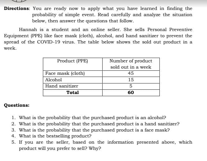 Directions: You are ready now to apply what you have learned in finding the
probability of simple event. Read carefully and analyze the situation
below, then answer the questions that follow.
Hannah is a student and an online seller. She sells Personal Preventive
Equipment (PPE) like face mask (cloth), alcohol, and hand sanitizer to prevent the
spread of the COVID-19 virus. The table below shows the sold out product in a
week.
Product (PPE)
Number of product
sold out in a week
45
Face mask (cloth)
Alcohol
15
5
Hand sanitizer
Total
60
Questions:
1. What is the probability that the purchased product is an alcohol?
2. What is the probability that the purchased product is a hand sanitizer?
3. What is the probability that the purchased product is a face mask?
4. What is the bestselling product?
5. If you are the seller, based on the information presented above, which
product will you prefer to sell? Why?