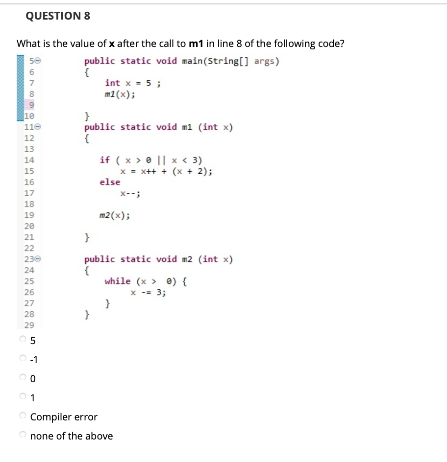 QUESTION 8
What is the value of x after the call to m1 in line 8 of the following code?
50
public static void main(String[] args)
{
int x = 5 ;
6
7
m1(x);
9.
10
}
public static void m1 (int x)
{
110
12
13
if ( x > 0 || x < 3)
x = x++ + (x + 2);
else
14
15
16
17
x--;
18
19
m2 (x);
20
21
}
22
230
public static void m2 (int x)
{
while (x > 0) {
24
25
26
x -- 3;
}
}
27
28
29
O 5
O-1
1
Compiler error
none of the above
